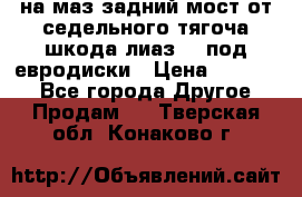 .на маз.задний мост от седельного тягоча шкода-лиаз110 под евродиски › Цена ­ 40 000 - Все города Другое » Продам   . Тверская обл.,Конаково г.